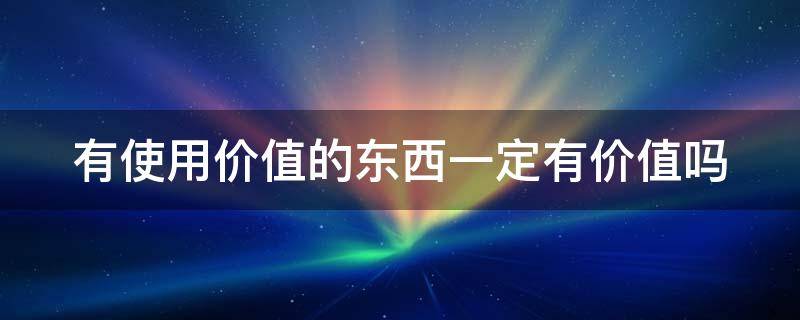 有使用价值的东西一定有价值吗 有使用价值的东西一定有价值吗 举例