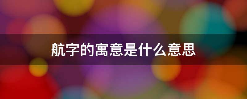 航字的寓意是什么意思 航字取名寓意是什么