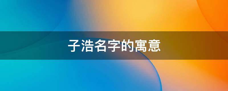 子浩名字的寓意 子浩名字的寓意是什么