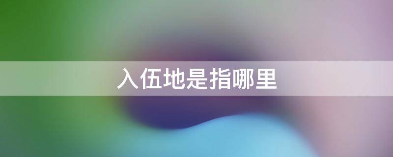 入伍地是指哪里 大学生入伍地是指哪里