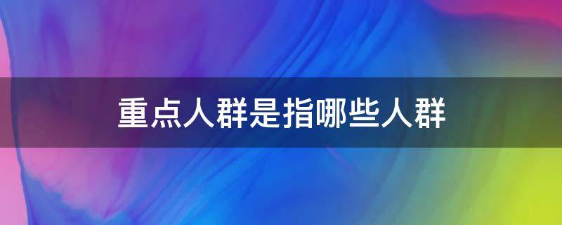 重点人群是指哪些人群 核酸检测重点人群是指哪些人群