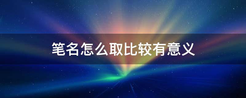 笔名怎么取比较有意义 笔名怎么取比较有意义霸气