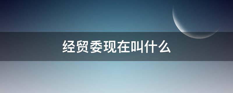 经贸委现在叫什么（经贸委现在叫什么单位）