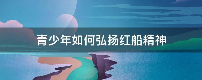 青少年如何弘扬红船精神 青少年如何弘扬红船精神政治