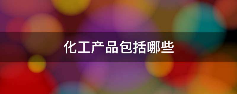 化工产品包括哪些 日用化工产品包括哪些