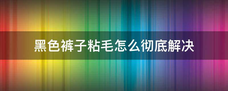 黑色裤子粘毛怎么彻底解决 黑色裤子很粘毛怎么办