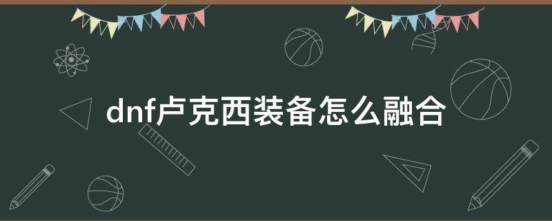 dnf卢克西装备怎么融合 dnf卢克西装备怎么融合前置任务