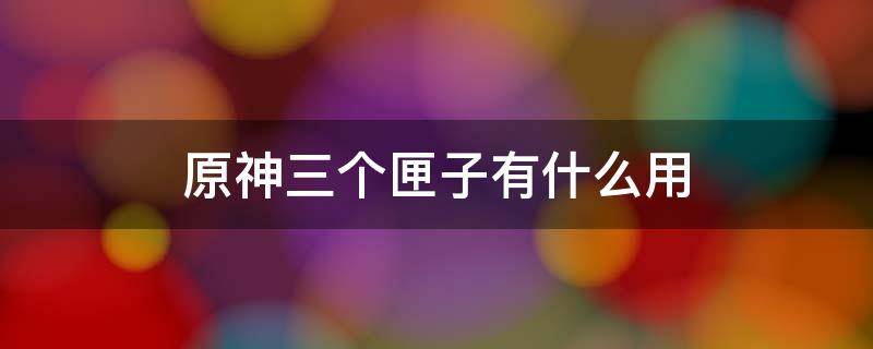 原神三个匣子有什么用 原神三个匣子去哪用