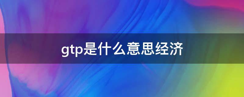 gtp是什么意思经济 gtp什么意思