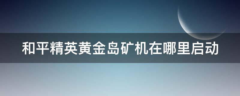 和平精英黄金岛矿机在哪里启动（和平精英黄金岛矿机怎么开启）