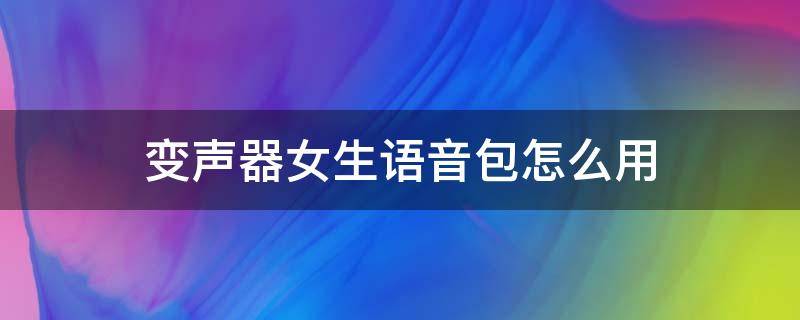 变声器女生语音包怎么用（变声器语音包怎么用手机）