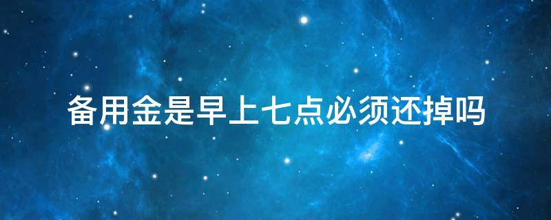 备用金是早上七点必须还掉吗（支付宝备用金是早上七点必须还掉吗）