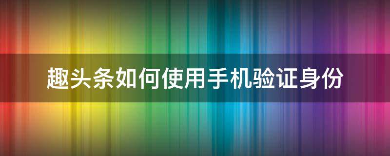 趣头条如何使用手机验证身份（怎样在趣头条上进行实名认证）