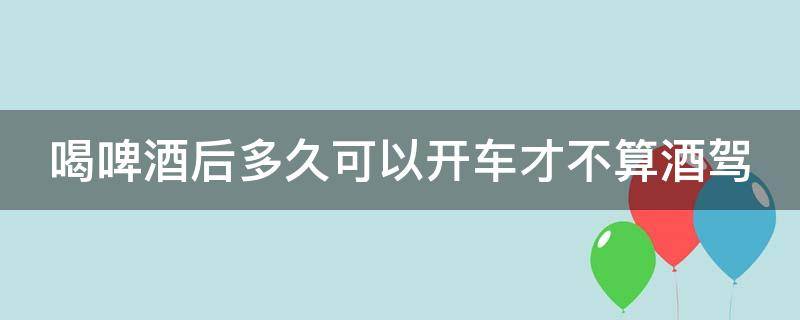 喝啤酒后多久可以开车才不算酒驾 喝啤酒后多久可以开车才不算酒驾行为