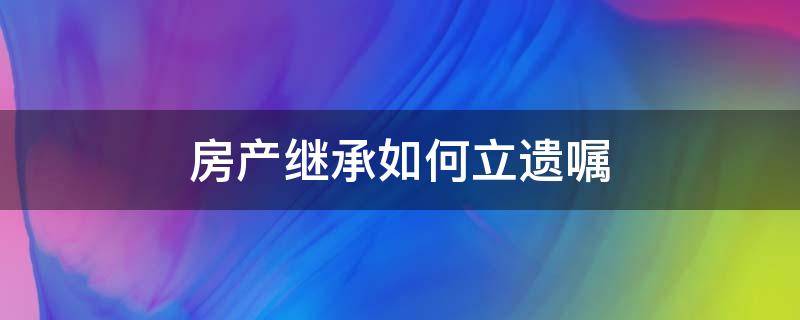 房产继承如何立遗嘱（怎么遗嘱继承房产）