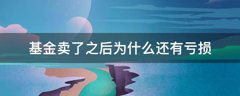 基金卖了之后为什么还有亏损 基金卖出去以后还会亏损吗