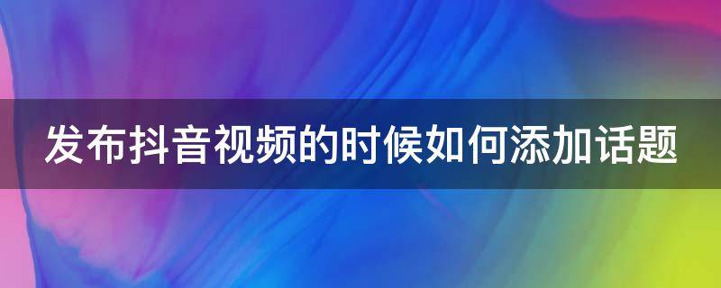 发布抖音视频的时候如何添加话题 抖音发布视频怎么添加话题