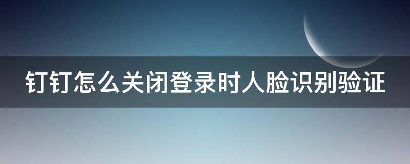 钉钉怎么关闭登录时人脸识别验证（钉钉怎么关闭登录时人脸识别验证码）