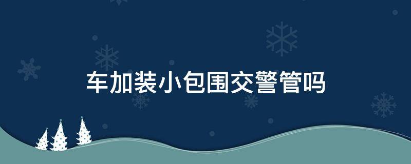 车加装小包围交警管吗（汽车加装小包围交警查不查）