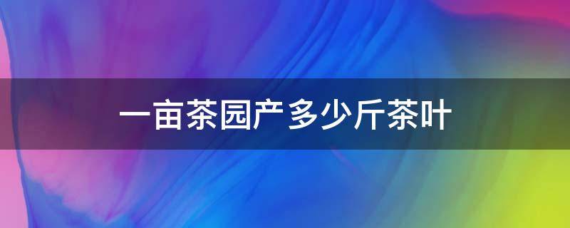 一亩茶园产多少斤茶叶（一亩茶园产多少斤茶叶能挣多少钱）