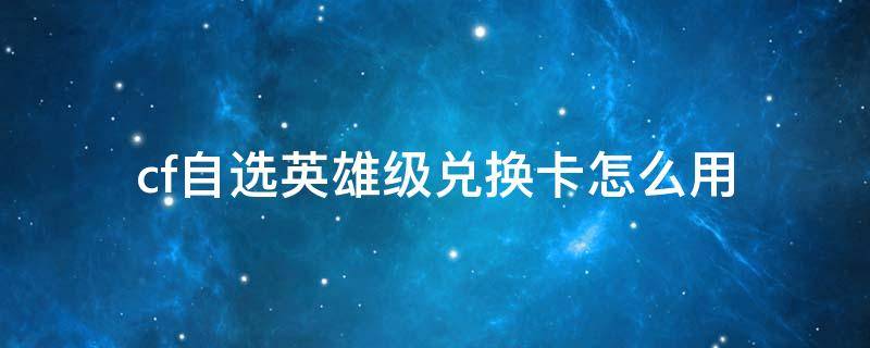 cf自选英雄级兑换卡怎么用 cf传说之路2自选英雄级兑换卡是什么