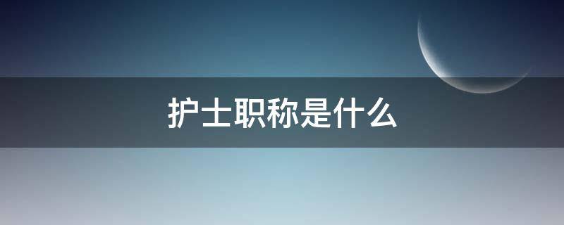 护士职称是什么（研究生毕业护士职称是什么）