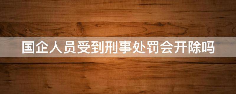 国企人员受到刑事处罚会开除吗 国企人员受到刑事处罚会开除吗知乎