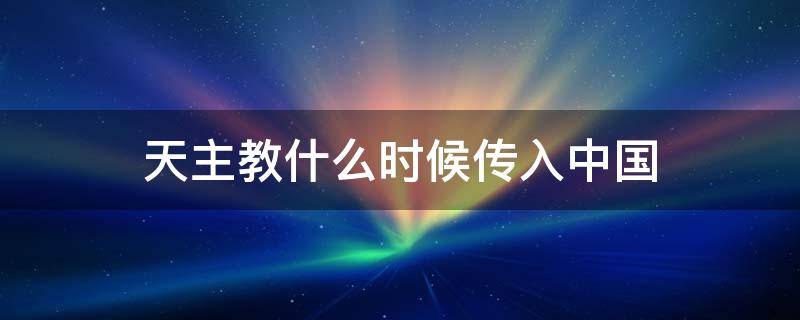 天主教什么时候传入中国 天主教什么时候传入中国的