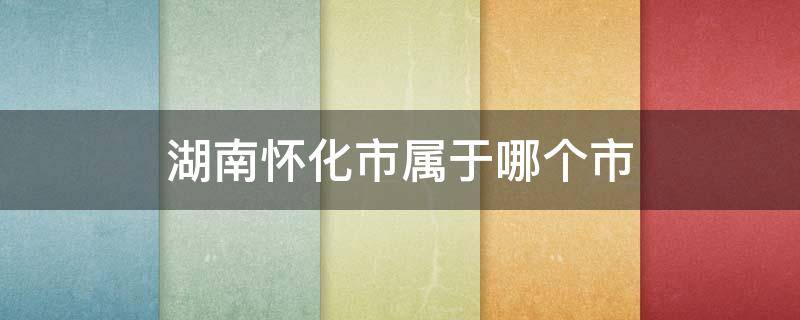 湖南怀化市属于哪个市 怀化市属于哪个省市