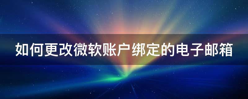 如何更改微软账户绑定的电子邮箱 如何更改微软账户绑定的电子邮箱手机