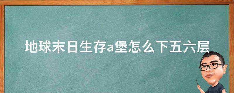 地球末日生存a堡怎么下五六层（地球生存末日a堡5层）