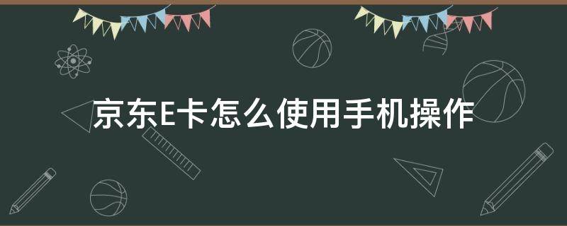 京东E卡怎么使用手机操作 手机京东e卡如何使用范围