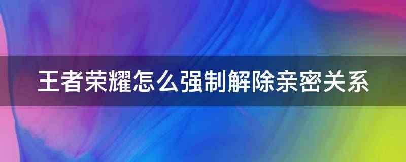 王者荣耀怎么强制解除亲密关系 王者荣耀怎么强制解除亲密关系对方不同意