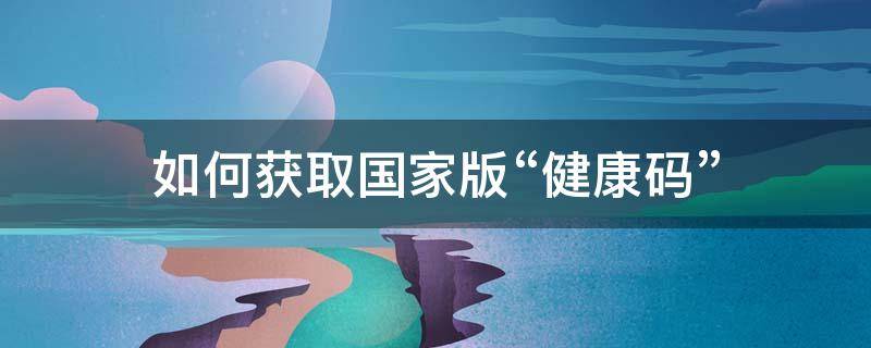 如何获取国家版“健康码” 国际版健康码在哪里下载