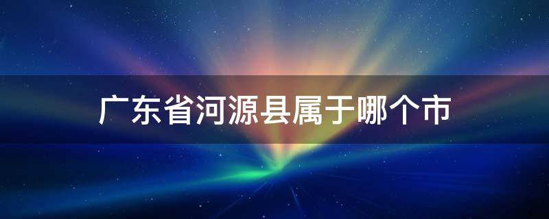 广东省河源县属于哪个市（广东省河源市属于哪里）