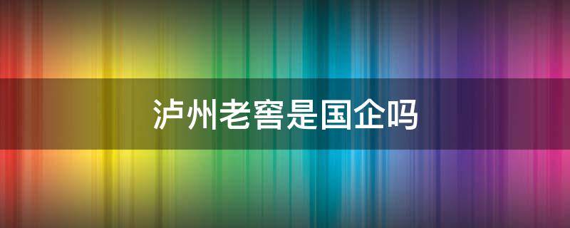 泸州老窖是国企吗 泸州老窖是国企么