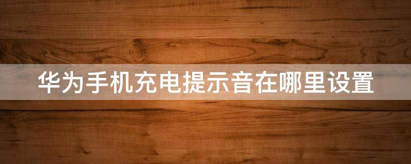 华为手机充电提示音在哪里设置 手机充电完成提示音在哪设置