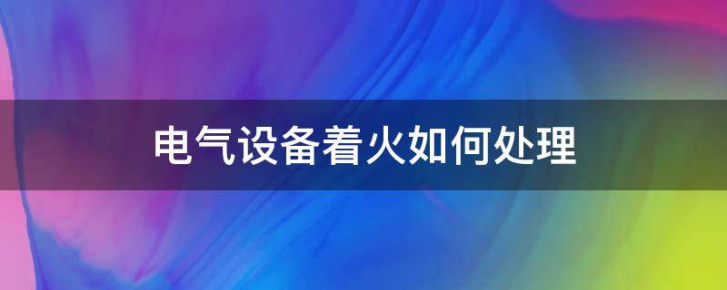 电气设备着火如何处理 电气设备着火如何处理?