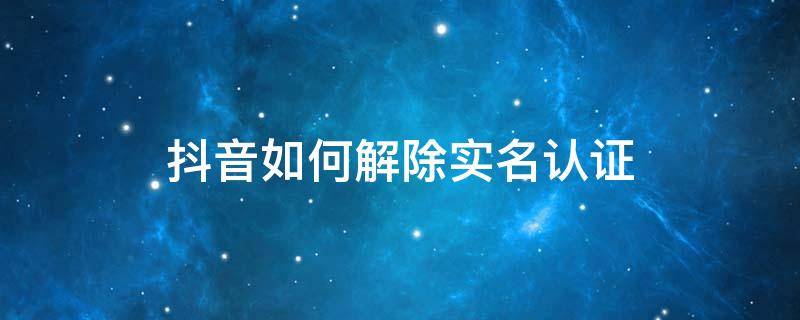 抖音如何解除实名认证 抖音如何解除实名认证绑定不注销