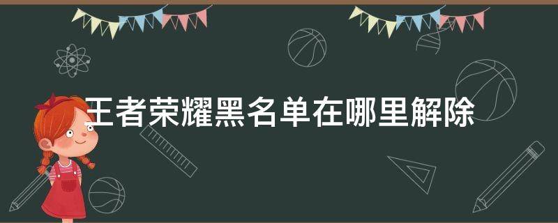 王者荣耀黑名单在哪里解除（王者荣耀黑名单解除后人去哪里了）