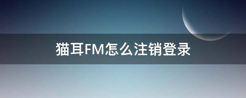 猫耳FM怎么注销登录 猫耳fm怎么注册不绑定