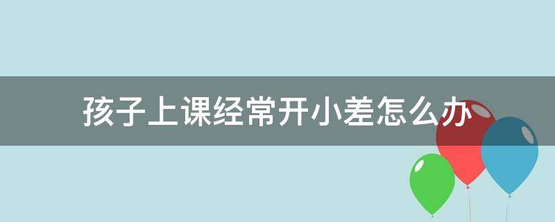 孩子上课经常开小差怎么办（小孩上课经常开小差怎么办）