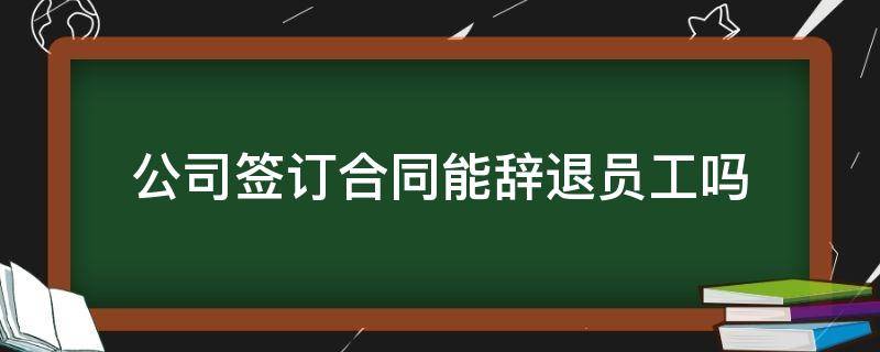 公司签订合同能辞退员工吗（公司签了合同是不是就不能随意辞退员工）