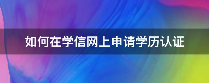 如何在学信网上申请学历认证 如何在学信网上申请学历认证报告