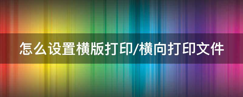 怎么设置横版打印/横向打印文件（怎样设置横向打印出来）