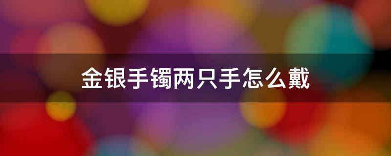 金银手镯两只手怎么戴 宝宝金银手镯两只手怎么戴