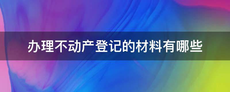 办理不动产登记的材料有哪些（办理房屋不动产登记需要什么材料）