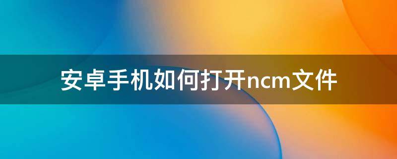 安卓手机如何打开.ncm文件（手机打开NC文件）