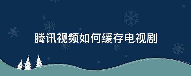 腾讯视频如何缓存电视剧 腾讯视频怎样缓存电视剧