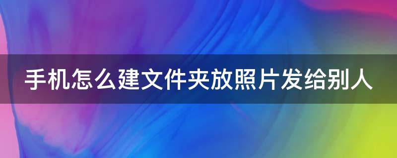 手机怎么建文件夹放照片发给别人（手机相册图片怎么打包成文件）